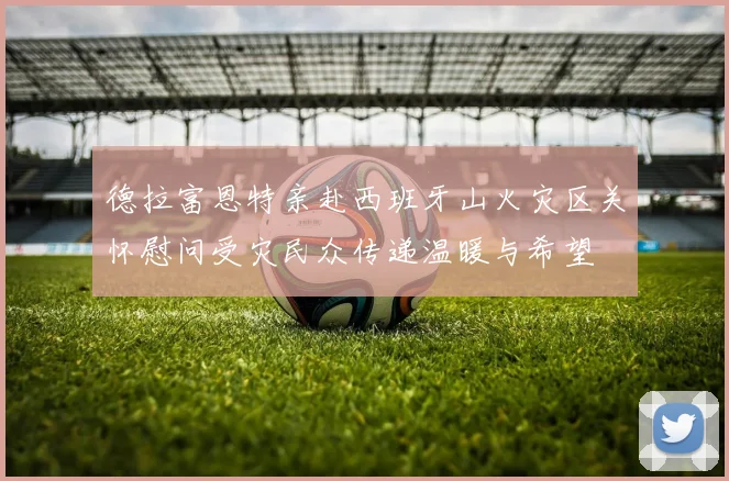 德拉富恩特亲赴西班牙山火灾区关怀慰问受灾民众传递温暖与希望