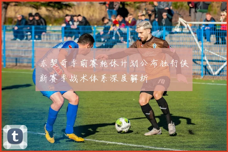 东契奇季前赛轮休计划公布独行侠新赛季战术体系深度解析