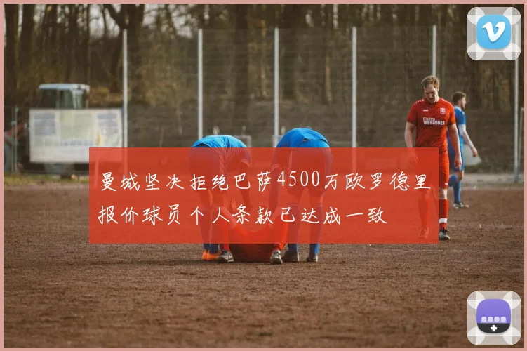 曼城坚决拒绝巴萨4500万欧罗德里报价球员个人条款已达成一致
