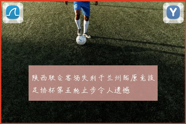 陕西联合客场失利于兰州陇原竞技足协杯第五轮止步令人遗憾